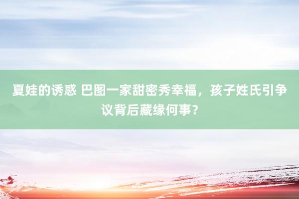 夏娃的诱惑 巴图一家甜密秀幸福，孩子姓氏引争议背后藏缘何事？