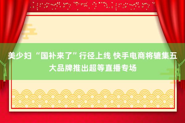 美少妇 “国补来了”行径上线 快手电商将辘集五大品牌推出超等直播专场