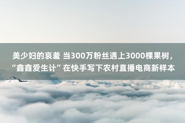 美少妇的哀羞 当300万粉丝遇上3000棵果树，“鑫鑫爱生计”在快手写下农村直播电商新样本