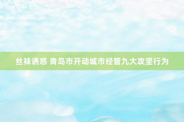 丝袜诱惑 青岛市开动城市经管九大攻坚行为