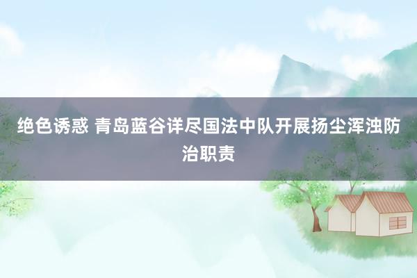 绝色诱惑 青岛蓝谷详尽国法中队开展扬尘浑浊防治职责