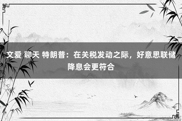 文爱 聊天 特朗普：在关税发动之际，好意思联储降息会更符合