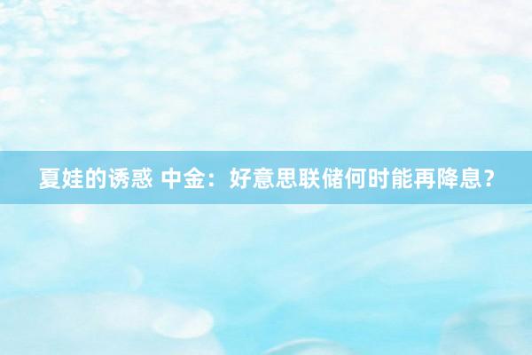 夏娃的诱惑 中金：好意思联储何时能再降息？