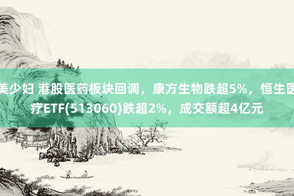 美少妇 港股医药板块回调，康方生物跌超5%，恒生医疗ETF(513060)跌超2%，成交额超4亿元