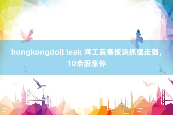 hongkongdoll leak 海工装备板块抓续走强，10余股涨停