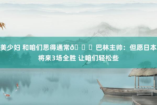 美少妇 和咱们思得通常😂巴林主帅：但愿日本将来3场全胜 让咱们轻松些