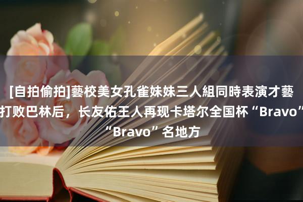 [自拍偷拍]藝校美女孔雀妹妹三人組同時表演才藝 日媒：打败巴林后，长友佑王人再现卡塔尔全国杯“Bravo”名地方