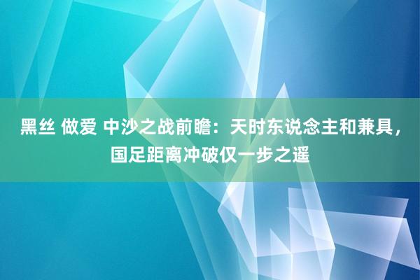 黑丝 做爱 中沙之战前瞻：天时东说念主和兼具，国足距离冲破仅一步之遥