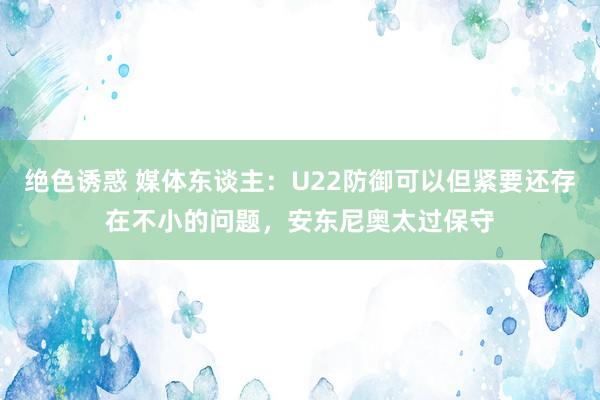 绝色诱惑 媒体东谈主：U22防御可以但紧要还存在不小的问题，安东尼奥太过保守