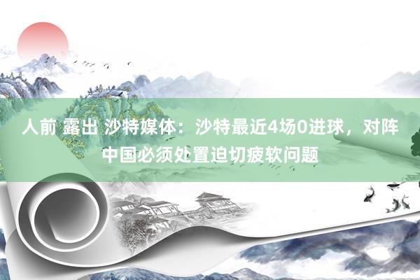 人前 露出 沙特媒体：沙特最近4场0进球，对阵中国必须处置迫切疲软问题