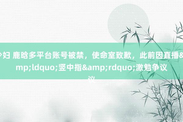 少妇 鹿晗多平台账号被禁，使命室致歉，此前因直播&ldquo;竖中指&rdquo;激勉争议