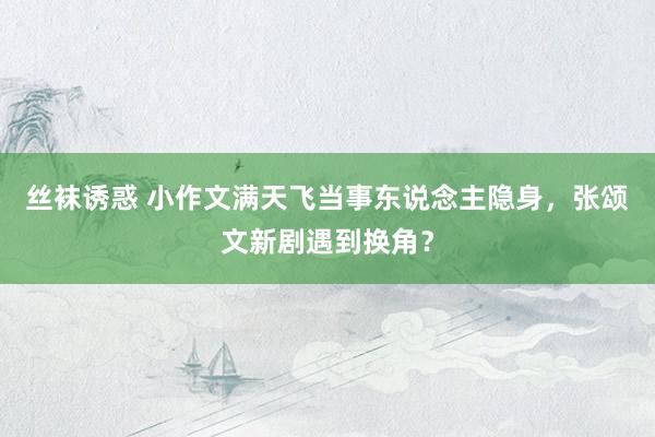 丝袜诱惑 小作文满天飞当事东说念主隐身，张颂文新剧遇到换角？
