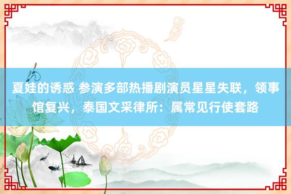 夏娃的诱惑 参演多部热播剧演员星星失联，领事馆复兴，泰国文采律所：属常见行使套路