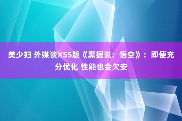 美少妇 外媒谈XSS版《黑据说：悟空》：即便充分优化 性能也会欠安