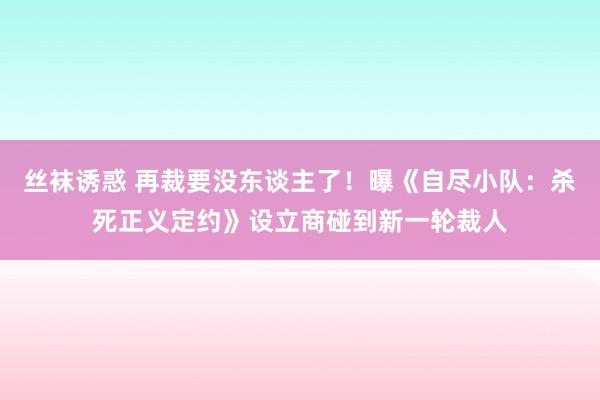 丝袜诱惑 再裁要没东谈主了！曝《自尽小队：杀死正义定约》设立商碰到新一轮裁人