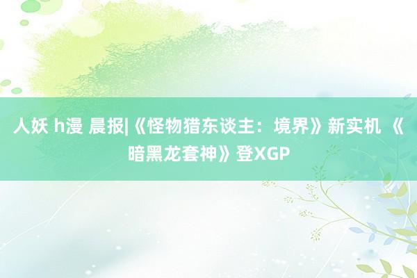 人妖 h漫 晨报|《怪物猎东谈主：境界》新实机 《暗黑龙套神》登XGP