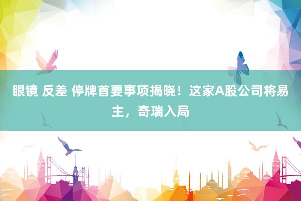 眼镜 反差 停牌首要事项揭晓！这家A股公司将易主，奇瑞入局