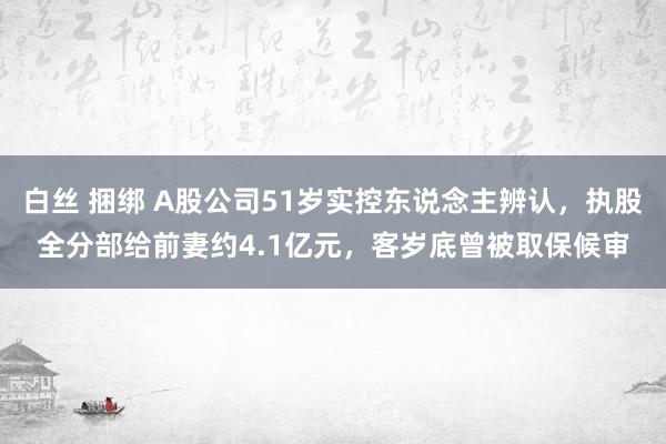 白丝 捆绑 A股公司51岁实控东说念主辨认，执股全分部给前妻约4.1亿元，客岁底曾被取保候审