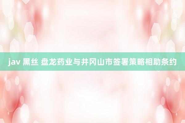 jav 黑丝 盘龙药业与井冈山市签署策略相助条约