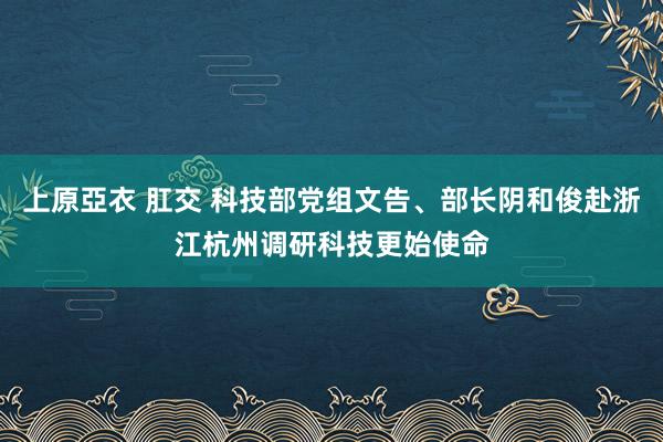 上原亞衣 肛交 科技部党组文告、部长阴和俊赴浙江杭州调研科技更始使命