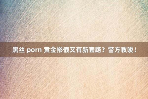 黑丝 porn 黄金掺假又有新套路？警方教唆！