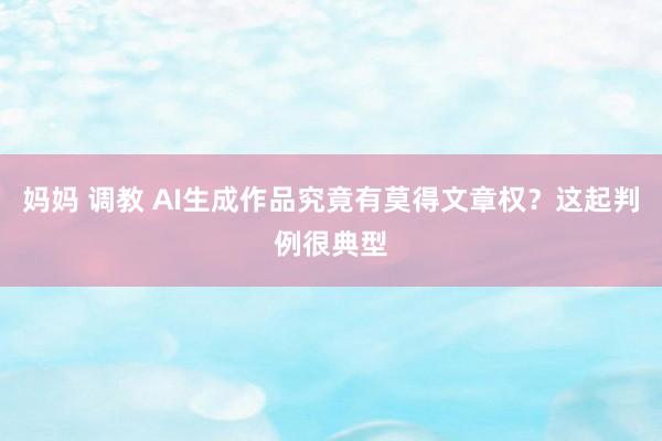 妈妈 调教 AI生成作品究竟有莫得文章权？这起判例很典型