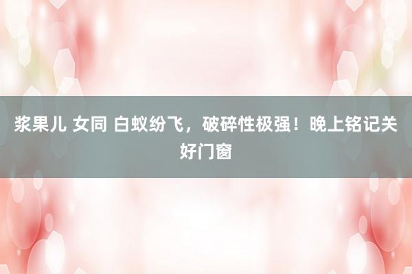 浆果儿 女同 白蚁纷飞，破碎性极强！晚上铭记关好门窗