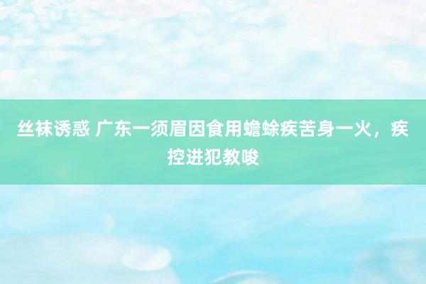丝袜诱惑 广东一须眉因食用蟾蜍疾苦身一火，疾控进犯教唆