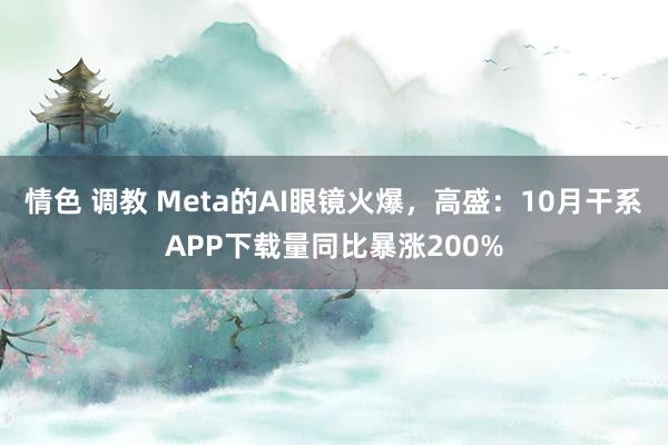 情色 调教 Meta的AI眼镜火爆，高盛：10月干系APP下载量同比暴涨200%
