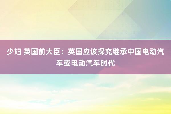 少妇 英国前大臣：英国应该探究继承中国电动汽车或电动汽车时代