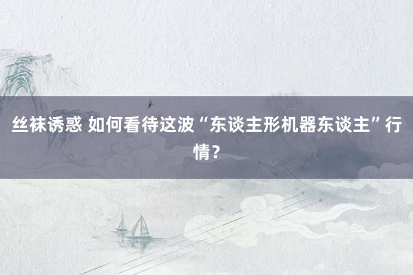 丝袜诱惑 如何看待这波“东谈主形机器东谈主”行情？