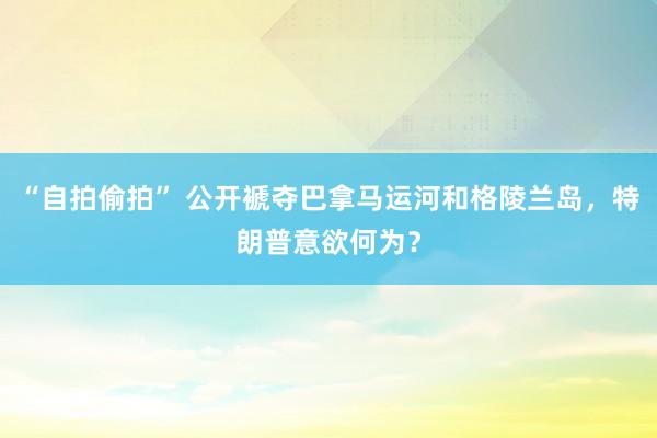“自拍偷拍” 公开褫夺巴拿马运河和格陵兰岛，特朗普意欲何为？