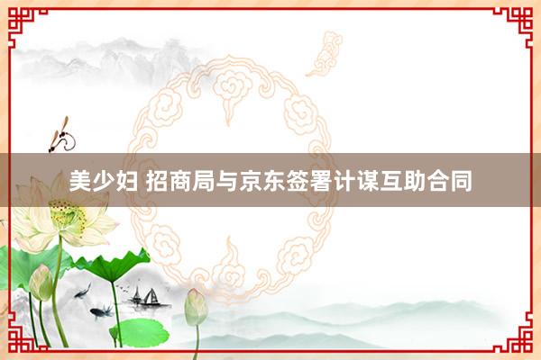 美少妇 招商局与京东签署计谋互助合同