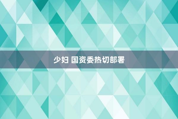 少妇 国资委热切部署