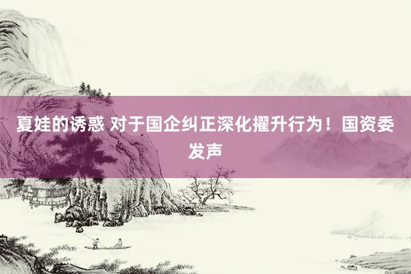 夏娃的诱惑 对于国企纠正深化擢升行为！国资委发声