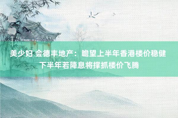 美少妇 会德丰地产：瞻望上半年香港楼价稳健 下半年若降息将撑抓楼价飞腾