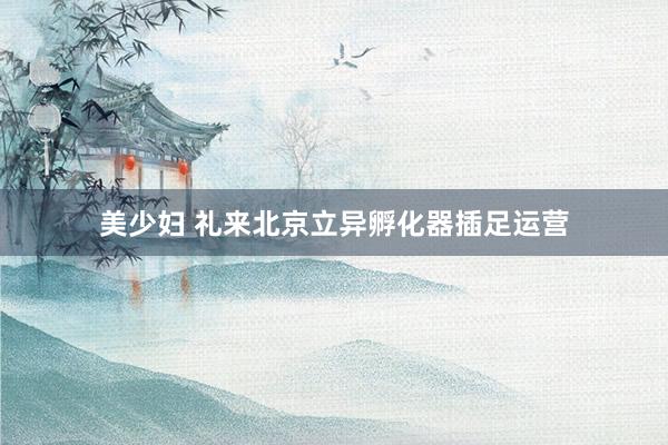 美少妇 礼来北京立异孵化器插足运营