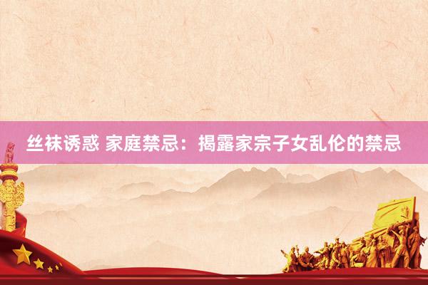丝袜诱惑 家庭禁忌：揭露家宗子女乱伦的禁忌