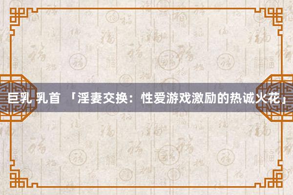 巨乳 乳首 「淫妻交换：性爱游戏激励的热诚火花」
