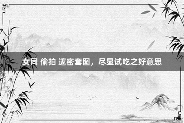 女同 偷拍 邃密套图，尽显试吃之好意思