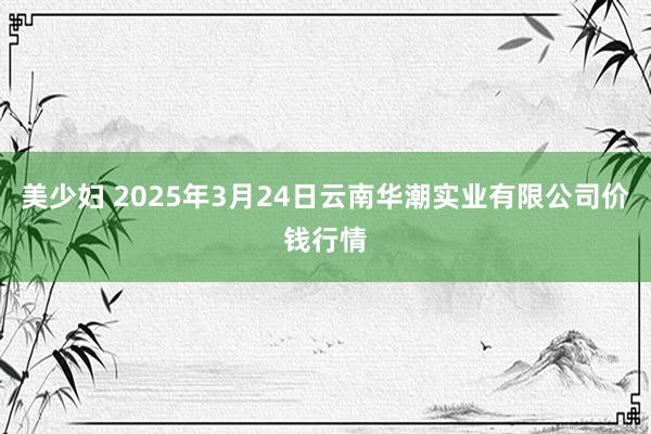 美少妇 2025年3月24日云南华潮实业有限公司价钱行情