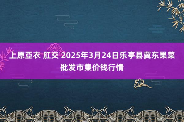 上原亞衣 肛交 2025年3月24日乐亭县冀东果菜批发市集价钱行情