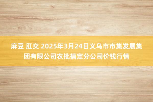 麻豆 肛交 2025年3月24日义乌市市集发展集团有限公司农批搞定分公司价钱行情