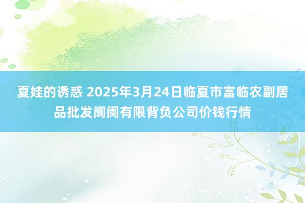 夏娃的诱惑 2025年3月24日临夏市富临农副居品批发阛阓有限背负公司价钱行情
