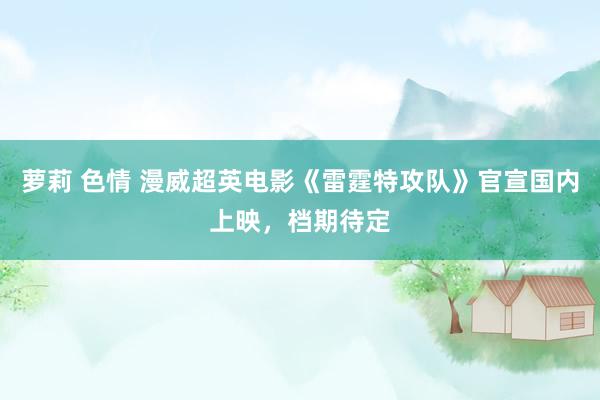 萝莉 色情 漫威超英电影《雷霆特攻队》官宣国内上映，档期待定