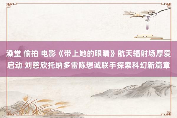 澡堂 偷拍 电影《带上她的眼睛》航天辐射场厚爱启动 刘慈欣托纳多雷陈想诚联手探索科幻新篇章