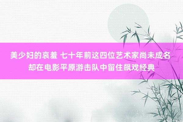 美少妇的哀羞 七十年前这四位艺术家尚未成名 却在电影平原游击队中留住飙戏经典