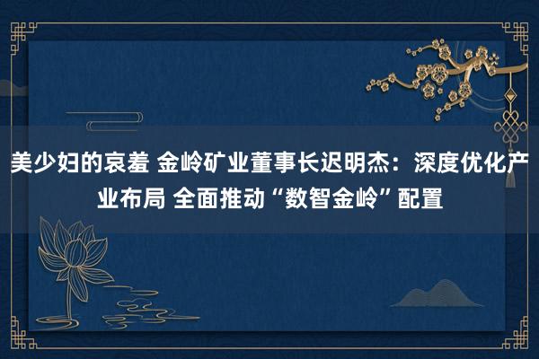 美少妇的哀羞 金岭矿业董事长迟明杰：深度优化产业布局 全面推动“数智金岭”配置