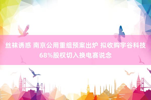 丝袜诱惑 南京公用重组预案出炉 拟收购宇谷科技68%股权切入换电赛说念