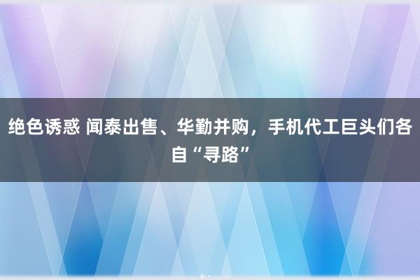 绝色诱惑 闻泰出售、华勤并购，手机代工巨头们各自“寻路”